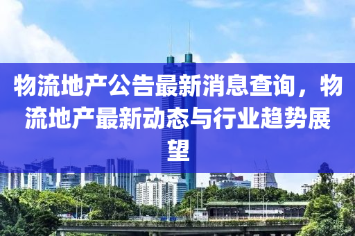 物流地產(chǎn)公告最新消息查詢，物流地產(chǎn)最新動態(tài)與行業(yè)趨勢展望