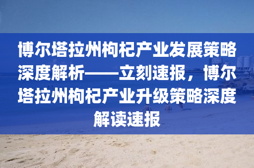 博爾塔拉州枸杞產(chǎn)業(yè)發(fā)展策略深度解析——立刻速報，博爾塔拉州枸杞產(chǎn)業(yè)升級策略深度解讀速報