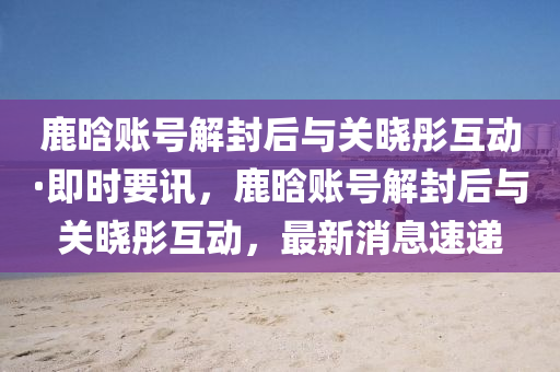 鹿晗賬號解封后與關(guān)曉彤互動·即時要訊，鹿晗賬號解封后與關(guān)曉彤互動，最新消息速遞