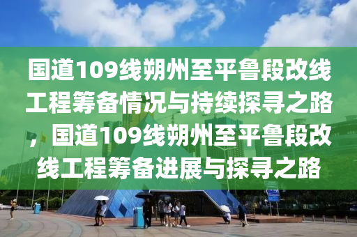國(guó)道109線(xiàn)朔州至平魯段改線(xiàn)工程籌備情況與持續(xù)探尋之路，國(guó)道109線(xiàn)朔州至平魯段改線(xiàn)工程籌備進(jìn)展與探尋之路