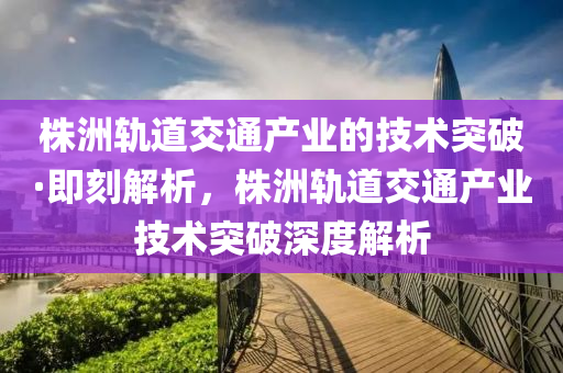 株洲軌道交通產(chǎn)業(yè)的技術(shù)突破·即刻解析，株洲軌道交通產(chǎn)業(yè)技術(shù)突破深度解析