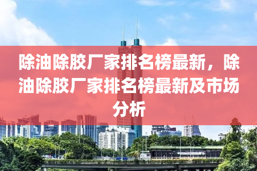 除油除膠廠家排名榜最新，除油除膠廠家排名榜最新及市場分析
