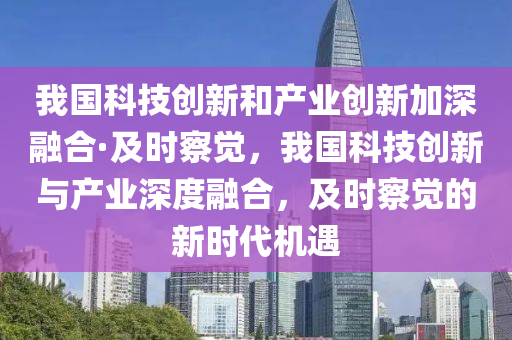 我國科技創(chuàng)新和產(chǎn)業(yè)創(chuàng)新加深融合·及時察覺，我國科技創(chuàng)新與產(chǎn)業(yè)深度融合，及時察覺的新時代機(jī)遇