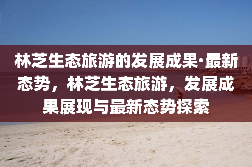 林芝生態(tài)旅游的發(fā)展成果·最新態(tài)勢，林芝生態(tài)旅游，發(fā)展成果展現與最新態(tài)勢探索