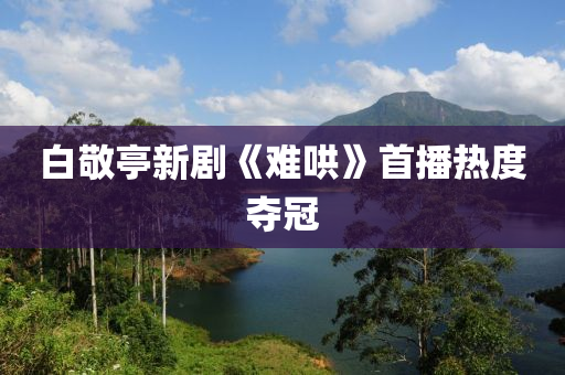 白敬亭新劇《難哄》首播熱度奪冠