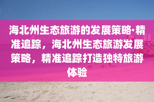 海北州生態(tài)旅游的發(fā)展策略·精準追蹤，海北州生態(tài)旅游發(fā)展策略，精準追蹤打造獨特旅游體驗