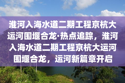 淮河入海水道二期工程京杭大運河圍堰合龍·熱點追蹤，淮河入海水道二期工程京杭大運河圍堰合龍，運河新篇章開啟