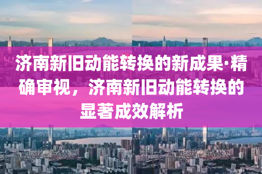 濟(jì)南新舊動能轉(zhuǎn)換的新成果·精確審視，濟(jì)南新舊動能轉(zhuǎn)換的顯著成效解析
