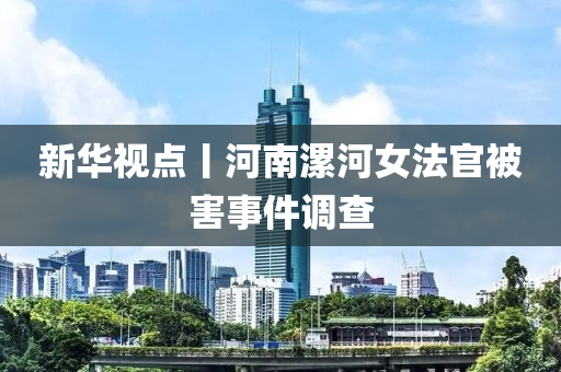 新華視點丨河南漯河女法官被害事件調(diào)查