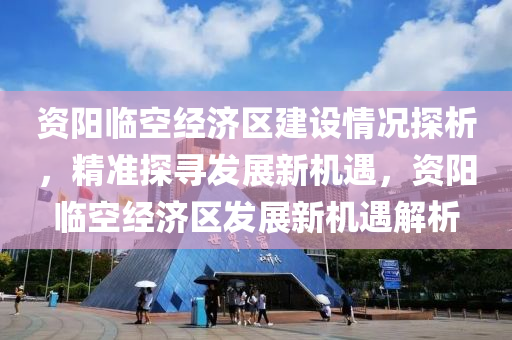 資陽臨空經(jīng)濟區(qū)建設(shè)情況探析，精準(zhǔn)探尋發(fā)展新機遇，資陽臨空經(jīng)濟區(qū)發(fā)展新機遇解析