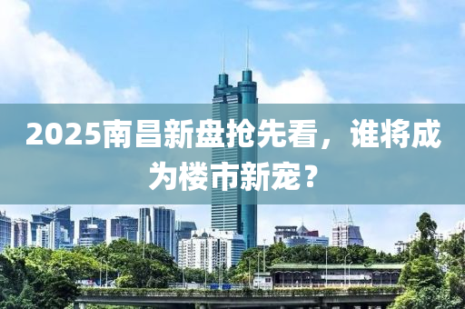 2025南昌新盤搶先看，誰(shuí)將成為樓市新寵？