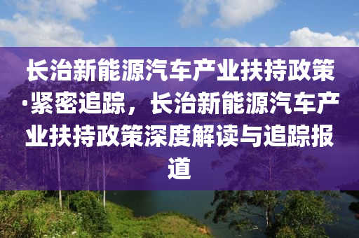 長(zhǎng)治新能源汽車(chē)產(chǎn)業(yè)扶持政策·緊密追蹤，長(zhǎng)治新能源汽車(chē)產(chǎn)業(yè)扶持政策深度解讀與追蹤報(bào)道