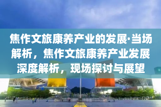 焦作文旅康養(yǎng)產(chǎn)業(yè)的發(fā)展·當(dāng)場(chǎng)解析，焦作文旅康養(yǎng)產(chǎn)業(yè)發(fā)展深度解析，現(xiàn)場(chǎng)探討與展望
