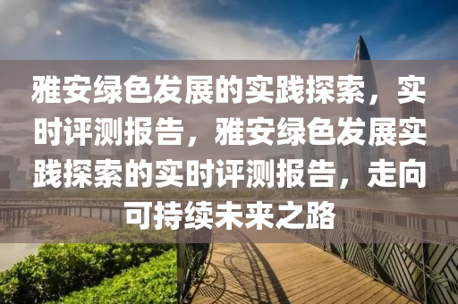雅安綠色發(fā)展的實(shí)踐探索，實(shí)時(shí)評(píng)測報(bào)告，雅安綠色發(fā)展實(shí)踐探索的實(shí)時(shí)評(píng)測報(bào)告，走向可持續(xù)未來之路