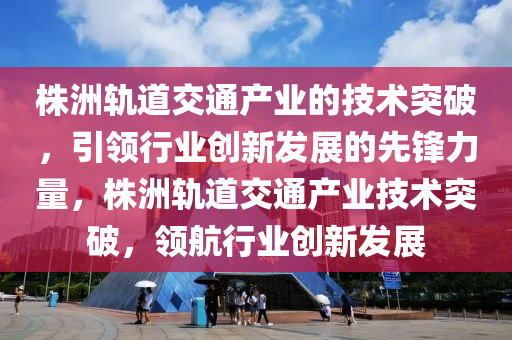 株洲軌道交通產(chǎn)業(yè)的技術(shù)突破，引領(lǐng)行業(yè)創(chuàng)新發(fā)展的先鋒力量，株洲軌道交通產(chǎn)業(yè)技術(shù)突破，領(lǐng)航行業(yè)創(chuàng)新發(fā)展