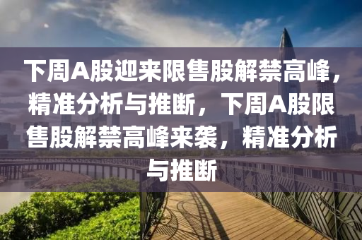 下周A股迎來(lái)限售股解禁高峰，精準(zhǔn)分析與推斷，下周A股限售股解禁高峰來(lái)襲，精準(zhǔn)分析與推斷