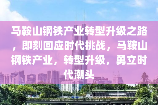 馬鞍山鋼鐵產(chǎn)業(yè)轉(zhuǎn)型升級之路，即刻回應(yīng)時代挑戰(zhàn)，馬鞍山鋼鐵產(chǎn)業(yè)，轉(zhuǎn)型升級，勇立時代潮頭