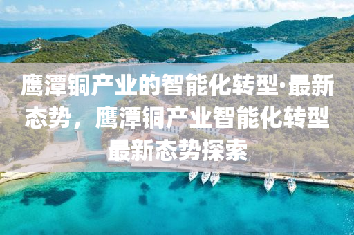 鷹潭銅產(chǎn)業(yè)的智能化轉(zhuǎn)型·最新態(tài)勢，鷹潭銅產(chǎn)業(yè)智能化轉(zhuǎn)型最新態(tài)勢探索