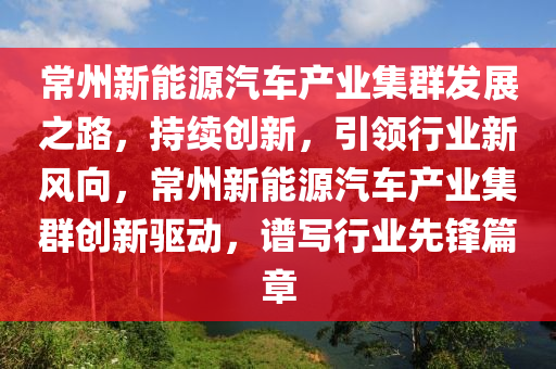 常州新能源汽車產業(yè)集群發(fā)展之路，持續(xù)創(chuàng)新，引領行業(yè)新風向，常州新能源汽車產業(yè)集群創(chuàng)新驅動，譜寫行業(yè)先鋒篇章