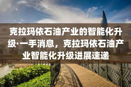 克拉瑪依石油產(chǎn)業(yè)的智能化升級·一手消息，克拉瑪依石油產(chǎn)業(yè)智能化升級進展速遞