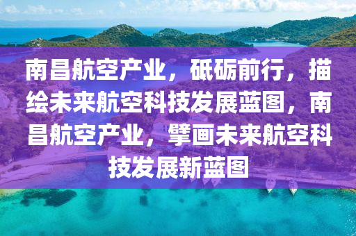南昌航空產(chǎn)業(yè)，砥礪前行，描繪未來航空科技發(fā)展藍圖，南昌航空產(chǎn)業(yè)，擘畫未來航空科技發(fā)展新藍圖