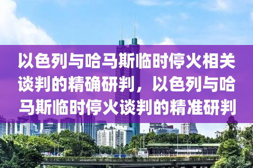 以色列與哈馬斯臨時(shí)?；鹣嚓P(guān)談判的精確研判，以色列與哈馬斯臨時(shí)停火談判的精準(zhǔn)研判