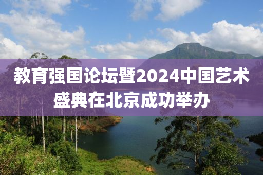 教育強(qiáng)國(guó)論壇暨2024中國(guó)藝術(shù)盛典在北京成功舉辦