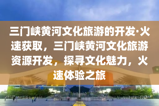三門峽黃河文化旅游的開發(fā)·火速獲取，三門峽黃河文化旅游資源開發(fā)，探尋文化魅力，火速體驗(yàn)之旅