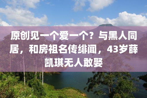 原創(chuàng)見一個(gè)愛一個(gè)？與黑人同居，和房祖名傳緋聞，43歲薛凱琪無人敢娶