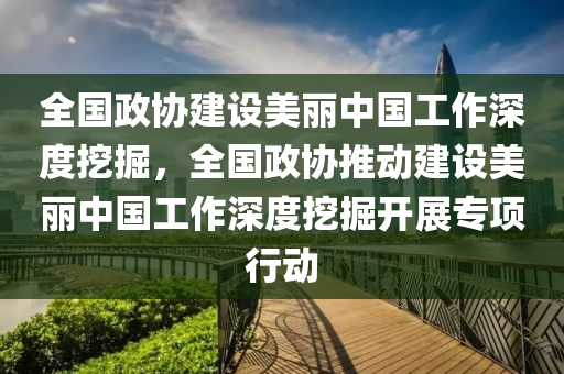 全國政協(xié)建設(shè)美麗中國工作深度挖掘，全國政協(xié)推動(dòng)建設(shè)美麗中國工作深度挖掘開展專項(xiàng)行動(dòng)