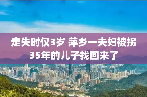 走失時(shí)僅3歲 萍鄉(xiāng)一夫婦被拐35年的兒子找回來了