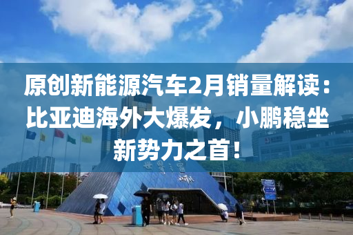 原創(chuàng)新能源汽車2月銷量解讀：比亞迪海外大爆發(fā)，小鵬穩(wěn)坐新勢(shì)力之首！