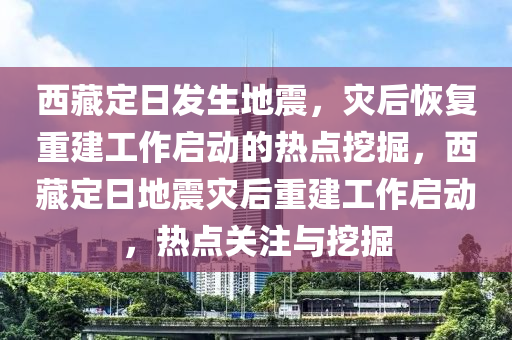 西藏定日發(fā)生地震，災(zāi)后恢復(fù)重建工作啟動(dòng)的熱點(diǎn)挖掘，西藏定日地震災(zāi)后重建工作啟動(dòng)，熱點(diǎn)關(guān)注與挖掘