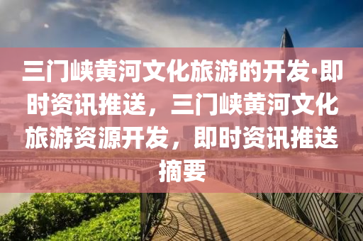 三門峽黃河文化旅游的開發(fā)·即時(shí)資訊推送，三門峽黃河文化旅游資源開發(fā)，即時(shí)資訊推送摘要
