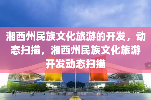 湘西州民族文化旅游的開發(fā)，動(dòng)態(tài)掃描，湘西州民族文化旅游開發(fā)動(dòng)態(tài)掃描