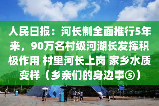 人民日?qǐng)?bào)：河長(zhǎng)制全面推行5年來，90萬名村級(jí)河湖長(zhǎng)發(fā)揮積極作用 村里河長(zhǎng)上崗 家鄉(xiāng)水質(zhì)變樣（鄉(xiāng)親們的身邊事⑤）