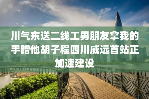 川氣東送二線工男朋友拿我的手蹭他胡子程四川威遠(yuǎn)首站正加速建設(shè)