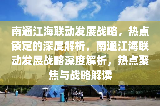 南通江海聯(lián)動(dòng)發(fā)展戰(zhàn)略，熱點(diǎn)鎖定的深度解析，南通江海聯(lián)動(dòng)發(fā)展戰(zhàn)略深度解析，熱點(diǎn)聚焦與戰(zhàn)略解讀