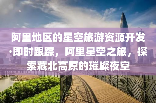 阿里地區(qū)的星空旅游資源開發(fā)·即時(shí)跟蹤，阿里星空之旅，探索藏北高原的璀璨夜空