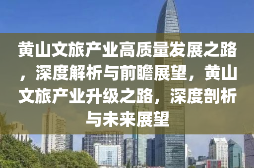 黃山文旅產(chǎn)業(yè)高質(zhì)量發(fā)展之路，深度解析與前瞻展望，黃山文旅產(chǎn)業(yè)升級(jí)之路，深度剖析與未來展望
