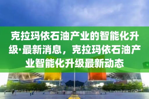 克拉瑪依石油產(chǎn)業(yè)的智能化升級(jí)·最新消息，克拉瑪依石油產(chǎn)業(yè)智能化升級(jí)最新動(dòng)態(tài)