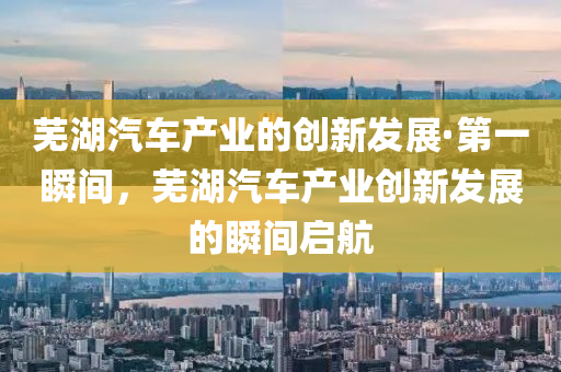 蕪湖汽車產(chǎn)業(yè)的創(chuàng)新發(fā)展·第一瞬間，蕪湖汽車產(chǎn)業(yè)創(chuàng)新發(fā)展的瞬間啟航
