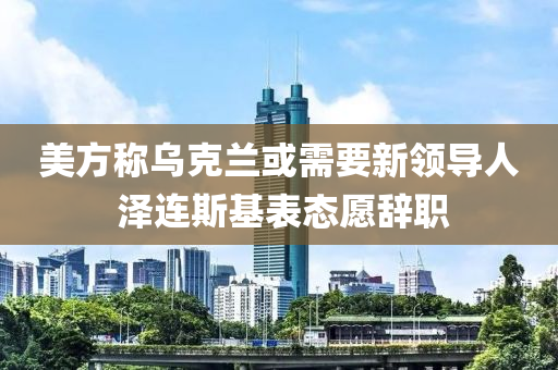 美方稱烏克蘭或需要新領(lǐng)導(dǎo)人 澤連斯基表態(tài)愿辭職