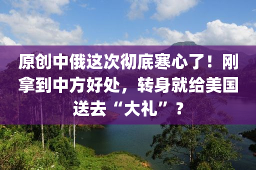 原創(chuàng)中俄這次徹底寒心了！剛拿到中方好處，轉(zhuǎn)身就給美國(guó)送去“大禮”？
