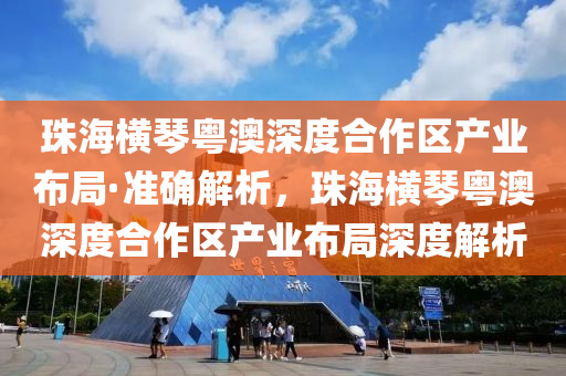 珠海橫琴粵澳深度合作區(qū)產(chǎn)業(yè)布局·準(zhǔn)確解析，珠海橫琴粵澳深度合作區(qū)產(chǎn)業(yè)布局深度解析