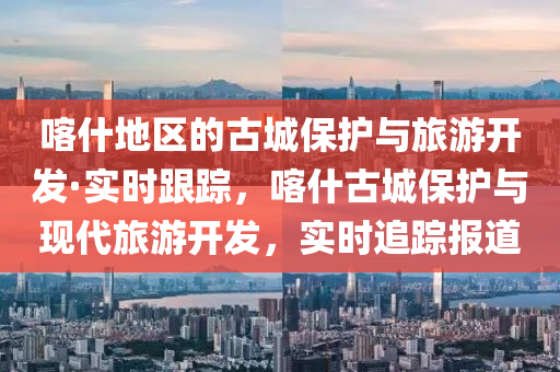喀什地區(qū)的古城保護(hù)與旅游開發(fā)·實(shí)時跟蹤，喀什古城保護(hù)與現(xiàn)代旅游開發(fā)，實(shí)時追蹤報(bào)道