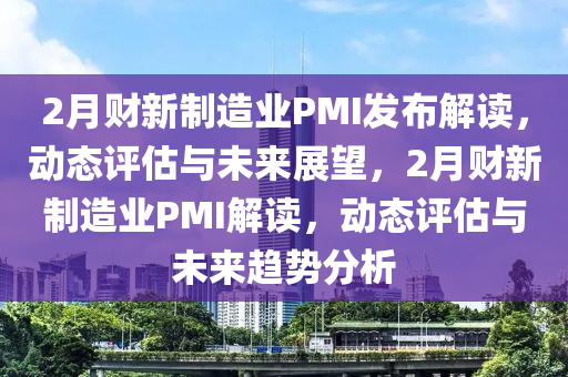2月財新制造業(yè)PMI發(fā)布解讀，動態(tài)評估與未來展望，2月財新制造業(yè)PMI解讀，動態(tài)評估與未來趨勢分析