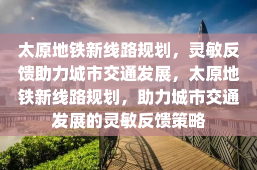 太原地鐵新線路規(guī)劃，靈敏反饋助力城市交通發(fā)展，太原地鐵新線路規(guī)劃，助力城市交通發(fā)展的靈敏反饋策略