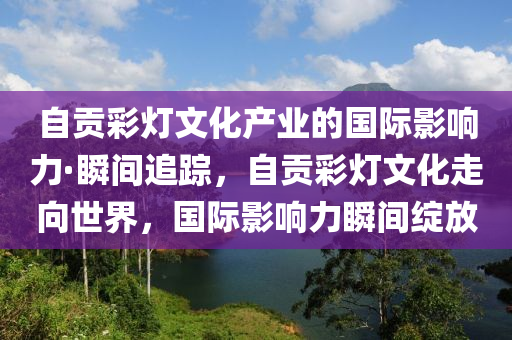 自貢彩燈文化產(chǎn)業(yè)的國際影響力·瞬間追蹤，自貢彩燈文化走向世界，國際影響力瞬間綻放