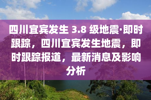 四川宜賓發(fā)生 3.8 級(jí)地震·即時(shí)跟蹤，四川宜賓發(fā)生地震，即時(shí)跟蹤報(bào)道，最新消息及影響分析